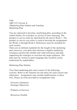 Title
ABC/123 Version X
1Marketing Plan Outline and Timeline
Marketing Plan
You are expected to develop a marketing plan, according to the
outline below, for a product or service of your choosing. The
product or service must be identified by the end of Week 1. The
product or service you select is used to develop the assignments
for Weeks 2 through Week 6. References must be included for
each section.
There are no defined standards for the length of the marketing
plan; however, your plan must disclose complete marketing
strategies and provide reliable and valid references and data
supporting the strategies to convince the target audience. The
plan must be written in plain language that would be easily
understood by stakeholders.
Marketing Plan Outline
Your final marketing plan must consist of the following
sections. Refer to the timeline for due dates for each section and
subsection. Assignments may include modifications to these
lists. Please use lists provided in assignments only.
· Executive Summary:
· Strategic Objectives
· Products or Services
· Resources Needed
 