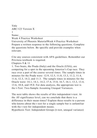 Title
ABC/123 Version X
1
Name:___________________________________________
Week 4 Practice Worksheet
University of Phoenix MaterialWeek 4 Practice Worksheet
Prepare a written response to the following questions. Complete
the questions below. Be specific and provide examples when
relevant.
Cite any sources consistent with APA guidelines. Remember our
Privitera textbook is required.
Chapters 9 & 11
1. Two boats, the Prada (Italy) and the Oracle (USA), are
competing for a spot in the upcoming America’s Cup race. They
race over a part of the course several times. The sample times in
minutes for the Prada were: 12.9, 12.5, 11.0, 13.3, 11.2, 11.4,
11.6, 12.3, 14.2, and 11.3. The sample times in minutes for the
Oracle were: 14.1, 14.1, 14.2, 17.4, 15.8, 16.7, 16.1, 13.3, 13.4,
13.6, 10.8, and 19.0. For data analysis, the appropriate test is
the t-Test: Two-Sample Assuming Unequal Variances.
The next table shows the results of this independent t-test. At
the .05 significance level, can we conclude that there is a
difference in their mean times? Explain these results to a person
who knows about the t test for a single sample but is unfamiliar
with the t test for independent means.
Hypothesis Test: Independent Groups (t-test, unequal variance)
 
