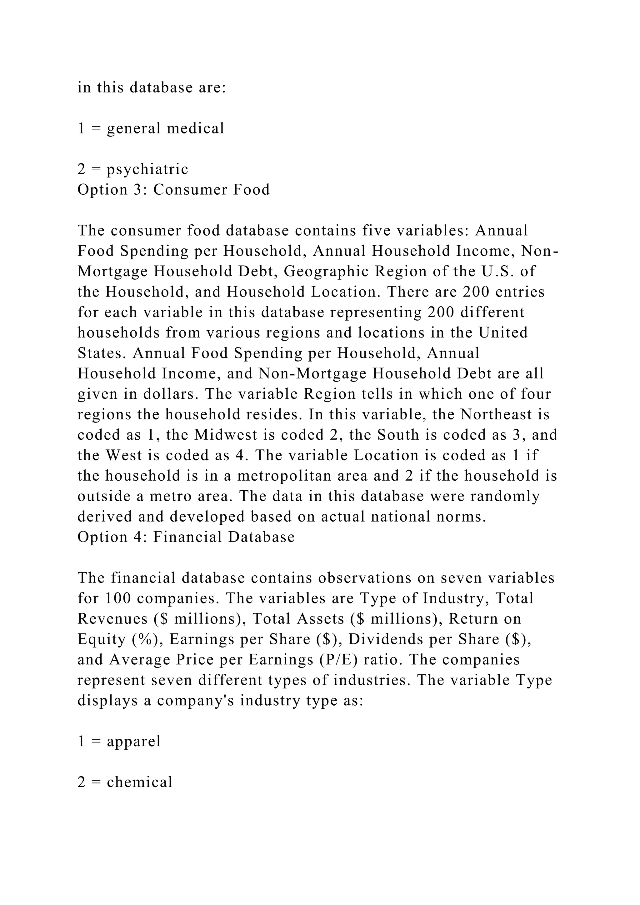 in this database are:
1 = general medical
2 = psychiatric
Option 3: Consumer Food
The consumer food database contains five variables: Annual
Food Spending per Household, Annual Household Income, Non-
Mortgage Household Debt, Geographic Region of the U.S. of
the Household, and Household Location. There are 200 entries
for each variable in this database representing 200 different
households from various regions and locations in the United
States. Annual Food Spending per Household, Annual
Household Income, and Non-Mortgage Household Debt are all
given in dollars. The variable Region tells in which one of four
regions the household resides. In this variable, the Northeast is
coded as 1, the Midwest is coded 2, the South is coded as 3, and
the West is coded as 4. The variable Location is coded as 1 if
the household is in a metropolitan area and 2 if the household is
outside a metro area. The data in this database were randomly
derived and developed based on actual national norms.
Option 4: Financial Database
The financial database contains observations on seven variables
for 100 companies. The variables are Type of Industry, Total
Revenues ($ millions), Total Assets ($ millions), Return on
Equity (%), Earnings per Share ($), Dividends per Share ($),
and Average Price per Earnings (P/E) ratio. The companies
represent seven different types of industries. The variable Type
displays a company's industry type as:
1 = apparel
2 = chemical
 
