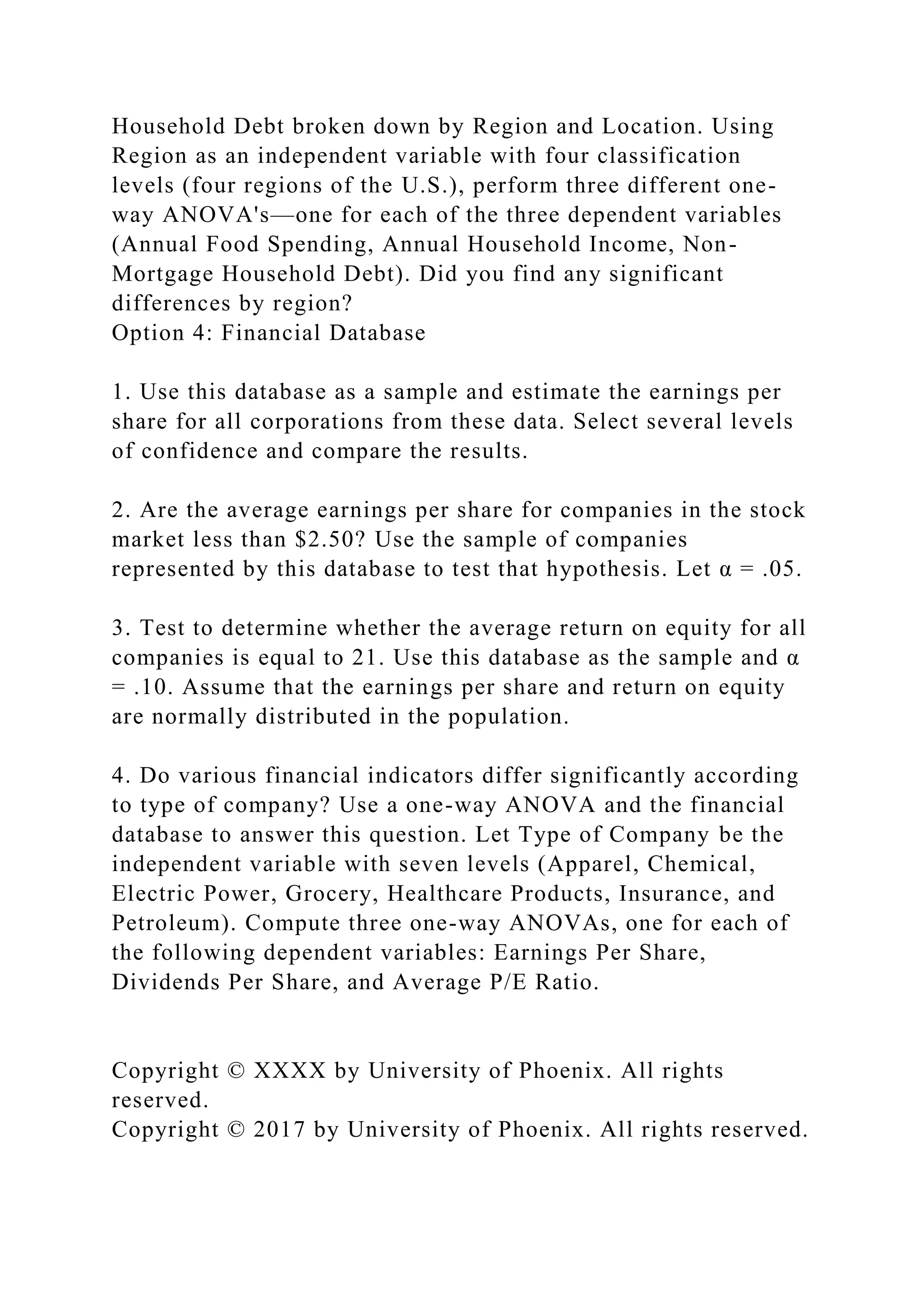 Household Debt broken down by Region and Location. Using
Region as an independent variable with four classification
levels (four regions of the U.S.), perform three different one-
way ANOVA's—one for each of the three dependent variables
(Annual Food Spending, Annual Household Income, Non-
Mortgage Household Debt). Did you find any significant
differences by region?
Option 4: Financial Database
1. Use this database as a sample and estimate the earnings per
share for all corporations from these data. Select several levels
of confidence and compare the results.
2. Are the average earnings per share for companies in the stock
market less than $2.50? Use the sample of companies
represented by this database to test that hypothesis. Let α = .05.
3. Test to determine whether the average return on equity for all
companies is equal to 21. Use this database as the sample and α
= .10. Assume that the earnings per share and return on equity
are normally distributed in the population.
4. Do various financial indicators differ significantly according
to type of company? Use a one-way ANOVA and the financial
database to answer this question. Let Type of Company be the
independent variable with seven levels (Apparel, Chemical,
Electric Power, Grocery, Healthcare Products, Insurance, and
Petroleum). Compute three one-way ANOVAs, one for each of
the following dependent variables: Earnings Per Share,
Dividends Per Share, and Average P/E Ratio.
Copyright © XXXX by University of Phoenix. All rights
reserved.
Copyright © 2017 by University of Phoenix. All rights reserved.
 
