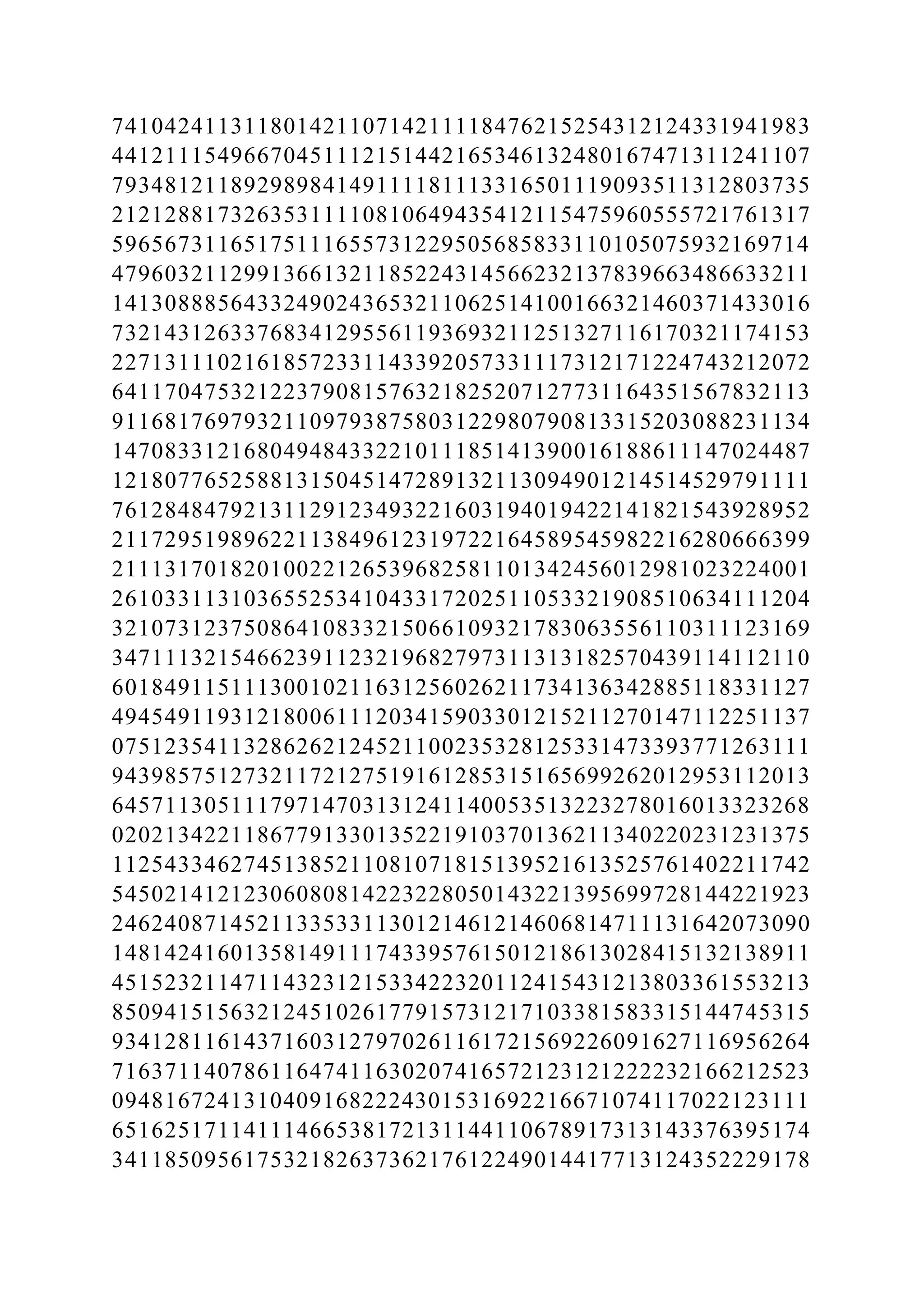 74104241131180142110714211118476215254312124331941983
44121115496670451112151442165346132480167471311241107
79348121189298984149111181113316501119093511312803735
21212881732635311110810649435412115475960555721761317
59656731165175111655731229505685833110105075932169714
47960321129913661321185224314566232137839663486633211
14130888564332490243653211062514100166321460371433016
73214312633768341295561193693211251327116170321174153
22713111021618572331143392057331117312171224743212072
64117047532122379081576321825207127731164351567832113
91168176979321109793875803122980790813315203088231134
14708331216804948433221011185141390016188611147024487
12180776525881315045147289132113094901214514529791111
76128484792131129123493221603194019422141821543928952
21172951989622113849612319722164589545982216280666399
21113170182010022126539682581101342456012981023224001
26103311310365525341043317202511053321908510634111204
32107312375086410833215066109321783063556110311123169
34711132154662391123219682797311313182570439114112110
60184911511130010211631256026211734136342885118331127
49454911931218006111203415903301215211270147112251137
07512354113286262124521100235328125331473393771263111
94398575127321172127519161285315165699262012953112013
64571130511179714703131241140053513223278016013323268
02021342211867791330135221910370136211340220231231375
11254334627451385211081071815139521613525761402211742
54502141212306080814223228050143221395699728144221923
24624087145211335331130121461214606814711131642073090
14814241601358149111743395761501218613028415132138911
45152321147114323121533422320112415431213803361553213
85094151563212451026177915731217103381583315144745315
93412811614371603127970261161721569226091627116956264
71637114078611647411630207416572123121222232166212523
09481672413104091682224301531692216671074117022123111
65162517114111466538172131144110678917313143376395174
34118509561753218263736217612249014417713124352229178
 