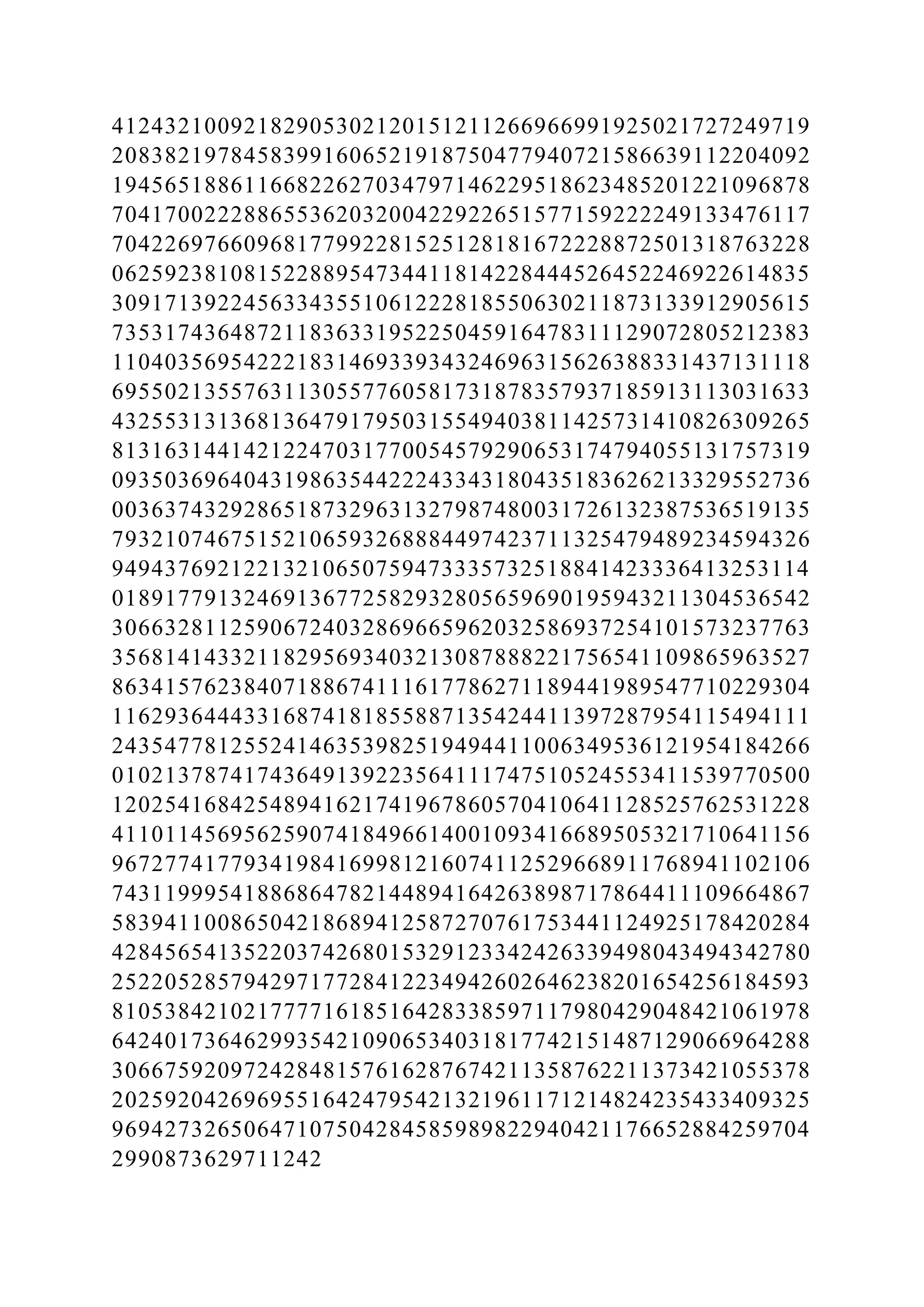 41243210092182905302120151211266966991925021727249719
20838219784583991606521918750477940721586639112204092
19456518861166822627034797146229518623485201221096878
70417002228865536203200422922651577159222249133476117
70422697660968177992281525128181672228872501318763228
06259238108152288954734411814228444526452246922614835
30917139224563343551061222818550630211873133912905615
73531743648721183633195225045916478311129072805212383
11040356954222183146933934324696315626388331437131118
69550213557631130557760581731878357937185913113031633
43255313136813647917950315549403811425731410826309265
81316314414212247031770054579290653174794055131757319
09350369640431986354422243343180435183626213329552736
00363743292865187329631327987480031726132387536519135
79321074675152106593268884497423711325479489234594326
94943769212213210650759473335732518841423336413253114
01891779132469136772582932805659690195943211304536542
30663281125906724032869665962032586937254101573237763
35681414332118295693403213087888221756541109865963527
86341576238407188674111617786271189441989547710229304
11629364443316874181855887135424411397287954115494111
24354778125524146353982519494411006349536121954184266
01021378741743649139223564111747510524553411539770500
12025416842548941621741967860570410641128525762531228
41101145695625907418496614001093416689505321710641156
96727741779341984169981216074112529668911768941102106
74311999541886864782144894164263898717864411109664867
58394110086504218689412587270761753441124925178420284
42845654135220374268015329123342426339498043494342780
25220528579429717728412234942602646238201654256184593
81053842102177771618516428338597117980429048421061978
64240173646299354210906534031817742151487129066964288
30667592097242848157616287674211358762211373421055378
20259204269695516424795421321961171214824235433409325
96942732650647107504284585989822940421176652884259704
2990873629711242
 