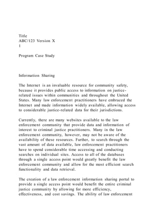 Title
ABC/123 Version X
1
Program Case Study
Information Sharing
The Internet is an invaluable resource for community safety,
because it provides public access to information on justice-
related issues within communities and throughout the United
States. Many law enforcement practitioners have embraced the
Internet and made information widely available, allowing access
to considerable justice-related data for their jurisdictions.
Currently, there are many websites available to the law
enforcement community that provide data and information of
interest to criminal justice practitioners. Many in the law
enforcement community, however, may not be aware of the
availability of these resources. Further, to search through the
vast amount of data available, law enforcement practitioners
have to spend considerable time accessing and conducting
searches on individual sites. Access to all of the databases
through a single access point would greatly benefit the law
enforcement community and allow for the most efficient search
functionality and data retrieval.
The creation of a law enforcement information sharing portal to
provide a single access point would benefit the entire criminal
justice community by allowing for more efficiency,
effectiveness, and cost savings. The ability of law enforcement
 