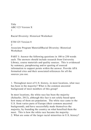 Title
ABC/123 Version X
1
Racial Diversity: Historical Worksheet
ETH/125 Version 8
2
Associate Program MaterialIRacial Diversity: Historical
Worksheet
PART I: Answer the following questions in 100 to 250 words
each. The answers should include research from University
Library, course materials and quality sources. This is evidenced
by summary, paraphrasing and/or quoting of sourced
information to support points within the answer. Provide APA
formatted cites and their associated references for all the
sources you use.
1. Throughout most of U.S. history, in most locations, what race
has been in the majority? What is the common ancestral
background of most members of this group?
In most locations, the white race has been the majority
(Schaefer, 2012), although this fact is not solely based upon
how many of them are population. The white race came to the
U.S. from varios parts of Europe (their common ancestral
background), and have successfully made themselves the
majority, by founding the country on what benefited them the
most. This is how the white race became the majority.
2. What are some of the larger racial minorities in U.S. history?
 
