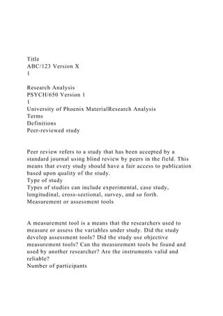 Title
ABC/123 Version X
1
Research Analysis
PSYCH/650 Version 1
1
University of Phoenix MaterialResearch Analysis
Terms
Definitions
Peer-reviewed study
Peer review refers to a study that has been accepted by a
standard journal using blind review by peers in the field. This
means that every study should have a fair access to publication
based upon quality of the study.
Type of study
Types of studies can include experimental, case study,
longitudinal, cross-sectional, survey, and so forth.
Measurement or assessment tools
A measurement tool is a means that the researchers used to
measure or assess the variables under study. Did the study
develop assessment tools? Did the study use objective
measurement tools? Can the measurement tools be found and
used by another researcher? Are the instruments valid and
reliable?
Number of participants
 