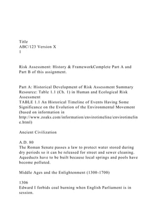 Title
ABC/123 Version X
1
Risk Assessment: History & FrameworkComplete Part A and
Part B of this assignment.
Part A: Historical Development of Risk Assessment Summary
Resource: Table 1.1 (Ch. 1) in Human and Ecological Risk
Assessment
TABLE 1.1 An Historical Timeline of Events Having Some
Significance on the Evolution of the Environmental Movement
(based on information in
http://www.zoaks.com/information/envirotimeline/envirotimelin
e.html)
Ancient Civilization
A.D. 80
The Roman Senate passes a law to protect water stored during
dry periods so it can be released for street and sewer cleaning.
Aqueducts have to be built because local springs and pools have
become polluted.
Middle Ages and the Enlightenment (1300-1700)
1306
Edward I forbids coal burning when English Parliament is in
session.
 