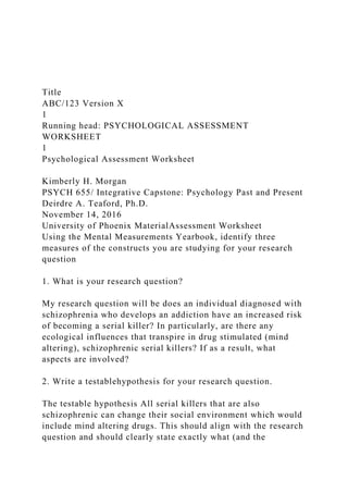 Title
ABC/123 Version X
1
Running head: PSYCHOLOGICAL ASSESSMENT
WORKSHEET
1
Psychological Assessment Worksheet
Kimberly H. Morgan
PSYCH 655/ Integrative Capstone: Psychology Past and Present
Deirdre A. Teaford, Ph.D.
November 14, 2016
University of Phoenix MaterialAssessment Worksheet
Using the Mental Measurements Yearbook, identify three
measures of the constructs you are studying for your research
question
1. What is your research question?
My research question will be does an individual diagnosed with
schizophrenia who develops an addiction have an increased risk
of becoming a serial killer? In particularly, are there any
ecological influences that transpire in drug stimulated (mind
altering), schizophrenic serial killers? If as a result, what
aspects are involved?
2. Write a testablehypothesis for your research question.
The testable hypothesis All serial killers that are also
schizophrenic can change their social environment which would
include mind altering drugs. This should align with the research
question and should clearly state exactly what (and the
 