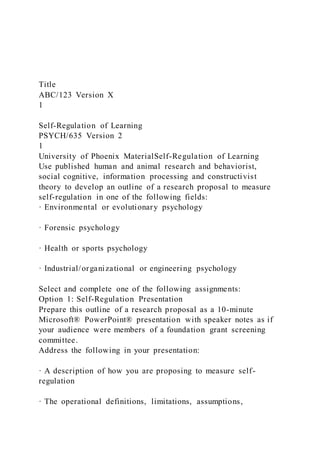 Title
ABC/123 Version X
1
Self-Regulation of Learning
PSYCH/635 Version 2
1
University of Phoenix MaterialSelf-Regulation of Learning
Use published human and animal research and behaviorist,
social cognitive, information processing and constructivist
theory to develop an outline of a research proposal to measure
self-regulation in one of the following fields:
· Environmental or evolutionary psychology
· Forensic psychology
· Health or sports psychology
· Industrial/organizational or engineering psychology
Select and complete one of the following assignments:
Option 1: Self-Regulation Presentation
Prepare this outline of a research proposal as a 10-minute
Microsoft® PowerPoint® presentation with speaker notes as if
your audience were members of a foundation grant screening
committee.
Address the following in your presentation:
· A description of how you are proposing to measure self-
regulation
· The operational definitions, limitations, assumptions,
 