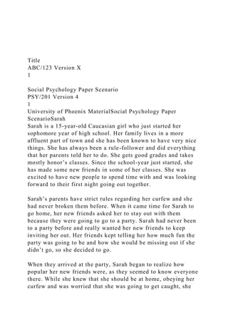 Title
ABC/123 Version X
1
Social Psychology Paper Scenario
PSY/201 Version 4
1
University of Phoenix MaterialSocial Psychology Paper
ScenarioSarah
Sarah is a 15-year-old Caucasian girl who just started her
sophomore year of high school. Her family lives in a more
affluent part of town and she has been known to have very nice
things. She has always been a rule-follower and did everything
that her parents told her to do. She gets good grades and takes
mostly honor’s classes. Since the school-year just started, she
has made some new friends in some of her classes. She was
excited to have new people to spend time with and was looking
forward to their first night going out together.
Sarah’s parents have strict rules regarding her curfew and she
had never broken them before. When it came time for Sarah to
go home, her new friends asked her to stay out with them
because they were going to go to a party. Sarah had never been
to a party before and really wanted her new friends to keep
inviting her out. Her friends kept telling her how much fun the
party was going to be and how she would be missing out if she
didn’t go, so she decided to go.
When they arrived at the party, Sarah began to realize how
popular her new friends were, as they seemed to know everyone
there. While she knew that she should be at home, obeying her
curfew and was worried that she was going to get caught, she
 