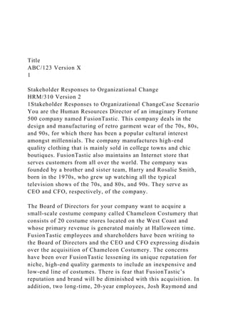 Title
ABC/123 Version X
1
Stakeholder Responses to Organizational Change
HRM/310 Version 2
1Stakeholder Responses to Organizational ChangeCase Scenario
You are the Human Resources Director of an imaginary Fortune
500 company named FusionTastic. This company deals in the
design and manufacturing of retro garment wear of the 70s, 80s,
and 90s, for which there has been a popular cultural interest
amongst millennials. The company manufactures high-end
quality clothing that is mainly sold in college towns and chic
boutiques. FusionTastic also maintains an Internet store that
serves customers from all over the world. The company was
founded by a brother and sister team, Harry and Rosalie Smith,
born in the 1970s, who grew up watching all the typical
television shows of the 70s, and 80s, and 90s. They serve as
CEO and CFO, respectively, of the company.
The Board of Directors for your company want to acquire a
small-scale costume company called Chameleon Costumery that
consists of 20 costume stores located on the West Coast and
whose primary revenue is generated mainly at Halloween time.
FusionTastic employees and shareholders have been writing to
the Board of Directors and the CEO and CFO expressing disdain
over the acquisition of Chameleon Costumery. The concerns
have been over FusionTastic lessening its unique reputation for
niche, high-end quality garments to include an inexpensive and
low-end line of costumes. There is fear that FusionTastic’s
reputation and brand will be diminished with this acquisition. In
addition, two long-time, 20-year employees, Josh Raymond and
 