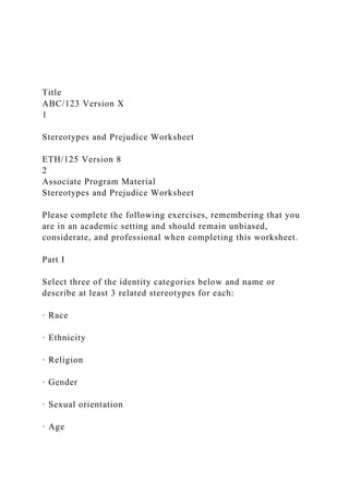 Title
ABC/123 Version X
1
Stereotypes and Prejudice Worksheet
ETH/125 Version 8
2
Associate Program Material
Stereotypes and Prejudice Worksheet
Please complete the following exercises, remembering that you
are in an academic setting and should remain unbiased,
considerate, and professional when completing this worksheet.
Part I
Select three of the identity categories below and name or
describe at least 3 related stereotypes for each:
· Race
· Ethnicity
· Religion
· Gender
· Sexual orientation
· Age
 