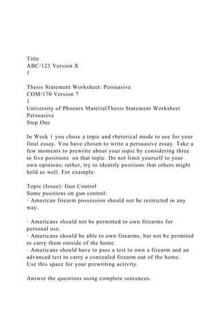 Title
ABC/123 Version X
1
Thesis Statement Worksheet: Persuasive
COM/170 Version 7
1
University of Phoenix MaterialThesis Statement Worksheet
Persuasive
Step One
In Week 1 you chose a topic and rhetorical mode to use for your
final essay. You have chosen to write a persuasive essay. Take a
few moments to prewrite about your topic by considering three
to five positions on that topic. Do not limit yourself to your
own opinions; rather, try to identify positions that others might
hold as well. For example:
Topic (Issue): Gun Control
Some positions on gun control:
· American firearm possession should not be restricted in any
way.
· Americans should not be permitted to own firearms for
personal use.
· Americans should be able to own firearms, but not be permited
to carry them outside of the home.
· Americans should have to pass a test to own a firearm and an
advanced test to carry a concealed firearm out of the home.
Use this space for your prewriting activity.
Answer the questions using complete sentences.
 