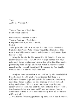 Title
ABC/123 Version X
1
Time to Practice – Week Four
PSYCH/625 Version 1
1
University of Phoenix Material
Time to Practice – Week Four
Complete Parts A, B, and C below.
Part A
Some questions in Part A require that you access data from
Statistics for People Who (Think They) Hate Statistics. This
data is available on the student website under the Student Text
Resources link.
1. Using the data in the file named Ch. 11 Data Set 2, test the
research hypothesis at the .05 level of significance that boys
raise their hands in class more often than girls. Do this practice
problem by hand using a calculator. What is your conclusion
regarding the research hypothesis? Remember to first decide
whether this is a one- or two-tailed test.
2. Using the same data set (Ch. 11 Data Set 2), test the research
hypothesis at the .01 level of significance that there is a
difference between boys and girls in the number of times they
raise their hands in class. Do this practice problem by hand
using a calculator. What is your conclusion regarding the
research hypothesis? You used the same data for this problem as
for Question 1, but you have a different hypothesis (one is
directional and the other is nondirectional). How do the results
differ and why?
3. Practice the following problems by hand just to see if you can
 