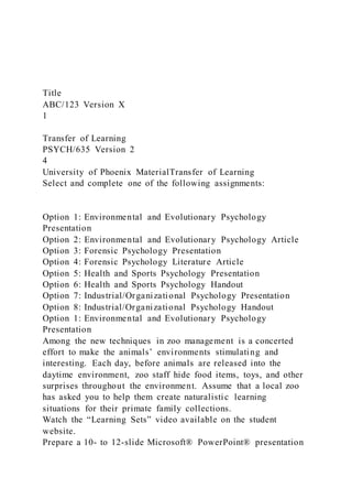 Title
ABC/123 Version X
1
Transfer of Learning
PSYCH/635 Version 2
4
University of Phoenix MaterialTransfer of Learning
Select and complete one of the following assignments:
Option 1: Environmental and Evolutionary Psychology
Presentation
Option 2: Environmental and Evolutionary Psychology Article
Option 3: Forensic Psychology Presentation
Option 4: Forensic Psychology Literature Article
Option 5: Health and Sports Psychology Presentation
Option 6: Health and Sports Psychology Handout
Option 7: Industrial/Organizational Psychology Presentation
Option 8: Industrial/Organizational Psychology Handout
Option 1: Environmental and Evolutionary Psychology
Presentation
Among the new techniques in zoo management is a concerted
effort to make the animals’ environments stimulating and
interesting. Each day, before animals are released into the
daytime environment, zoo staff hide food items, toys, and other
surprises throughout the environment. Assume that a local zoo
has asked you to help them create naturalistic learning
situations for their primate family collections.
Watch the “Learning Sets” video available on the student
website.
Prepare a 10- to 12-slide Microsoft® PowerPoint® presentation
 