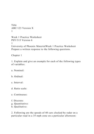 Title
ABC/123 Version X
1
Week 1 Practice Worksheet
PSY/315 Version 6
1
University of Phoenix MaterialWeek 1 Practice Worksheet
Prepare a written response to the following questions.
Chapter 1
1. Explain and give an example for each of the following types
of variables:
a. Nominal:
b. Ordinal:
c. Interval:
d. Ratio scale:
e. Continuous:
f. Discrete:
g. Quantitative:
h. Qualitative:
2. Following are the speeds of 40 cars clocked by radar on a
particular road in a 35-mph zone on a particular afternoon:
 