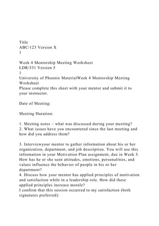 Title
ABC/123 Version X
1
Week 4 Mentorship Meeting Worksheet
LDR/531 Version 5
1
University of Phoenix MaterialWeek 4 Mentorship Meeting
Worksheet
Please complete this sheet with your mentor and submit it to
your instructor.
Date of Meeting:
Meeting Duration:
1. Meeting notes – what was discussed during your meeting?
2. What issues have you encountered since the last meeting and
how did you address them?
3. Interviewyour mentor to gather information about his or her
organization, department, and job description. You will use this
information in your Motivation Plan assignment, due in Week 5.
How has he or she seen attitudes, emotions, personalities, and
values influence the behavior of people in his or her
department?
4. Discuss how your mentor has applied principles of motivation
and satisfaction while in a leadership role. How did these
applied principles increase morale?
I confirm that this session occurred to my satisfaction (both
signatures preferred):
 