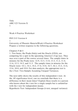 Title
ABC/123 Version X
1
Week 4 Practice Worksheet
PSY/315 Version 6
1
University of Phoenix MaterialWeek 4 Practice Worksheet
Prepare a written response to the following questions.
Chapters 9 &11
1. Two boats, the Prada (Italy) and the Oracle (USA), are
competing for a spot in the upcoming America’s Cup race. They
race over a part of the course several times. The sample times in
minutes for the Prada were: 12.9, 12.5, 11.0, 13.3, 11.2, 11.4,
11.6, 12.3, 14.2, and 11.3. The sample times in minutes for the
Oracle were: 14.1, 14.1, 14.2, 17.4, 15.8, 16.7, 16.1, 13.3, 13.4,
13.6, 10.8, and 19.0. For data analysis, the appropriate test is
the t-Test: Two-Sample Assuming Unequal Variances.
The next table shows the results of this independent t-test. At
the .05 significance level, can we conclude that there is a
difference in their mean times? Explain these results to a person
who knows about the t test for a single sample but is unfamiliar
with the t test for independent means.
Hypothesis Test: Independent Groups (t-test, unequal variance)
 