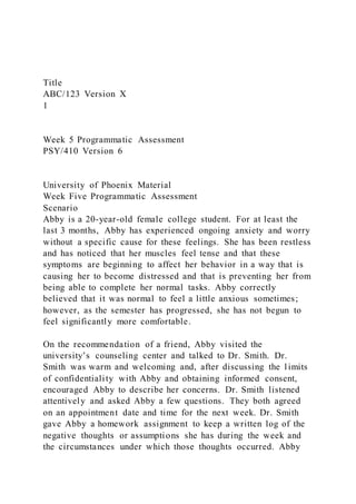 Title
ABC/123 Version X
1
Week 5 Programmatic Assessment
PSY/410 Version 6
University of Phoenix Material
Week Five Programmatic Assessment
Scenario
Abby is a 20-year-old female college student. For at least the
last 3 months, Abby has experienced ongoing anxiety and worry
without a specific cause for these feelings. She has been restless
and has noticed that her muscles feel tense and that these
symptoms are beginning to affect her behavior in a way that is
causing her to become distressed and that is preventing her from
being able to complete her normal tasks. Abby correctly
believed that it was normal to feel a little anxious sometimes;
however, as the semester has progressed, she has not begun to
feel significantly more comfortable.
On the recommendation of a friend, Abby visited the
university’s counseling center and talked to Dr. Smith. Dr.
Smith was warm and welcoming and, after discussing the limits
of confidentiality with Abby and obtaining informed consent,
encouraged Abby to describe her concerns. Dr. Smith listened
attentively and asked Abby a few questions. They both agreed
on an appointment date and time for the next week. Dr. Smith
gave Abby a homework assignment to keep a written log of the
negative thoughts or assumptions she has during the week and
the circumstances under which those thoughts occurred. Abby
 