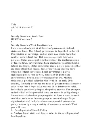 Title
ABC/123 Version X
1
Weekly Overview: Week Four
HCS/550 Version 2
3
Weekly OverviewWeek FourOverview
Policies are developed at all levels of government: federal,
state, and local. The federal government is described in the US
Constitution as sovereign, and no state may create laws that
conflict with federal law. But states also create their own
policies. States create policies that support the implementation
of federal laws. Several states have created far-reaching health
reform proposals. States sometimes create policy guidelines that
are more strict than federal law, or may make specific laws
where no federal laws exist. Local governments play a
significant policy role as well, especially in public and
environmental health, disaster management, etc. Morton
Grodzins, a political scientist who lived in the early 20th
century, famously described the roles of government as a marble
cake rather than a layer cake because of its interwoven roles.
Individuals can directly impact the policy process. For example,
an individual with a powerful story can result in policy change.
Sometimes stakeholders group together to form a more powerful
coalition, such as an interest group, to create change. Major
organizations and lobbyists also exert powerful pressure on
policy makers by using a variety of adovacacy methods.What
you will cover
1. Development of Health Policy
a. Analyze local, state, and federal roles in the development of
health policy.
 