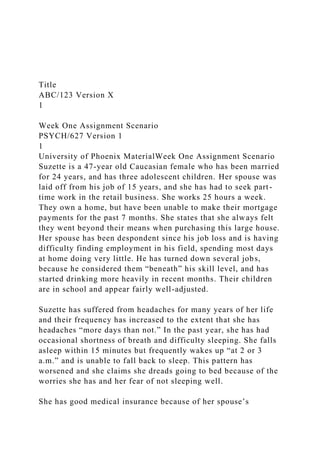 Title
ABC/123 Version X
1
Week One Assignment Scenario
PSYCH/627 Version 1
1
University of Phoenix MaterialWeek One Assignment Scenario
Suzette is a 47-year old Caucasian female who has been married
for 24 years, and has three adolescent children. Her spouse was
laid off from his job of 15 years, and she has had to seek part-
time work in the retail business. She works 25 hours a week.
They own a home, but have been unable to make their mortgage
payments for the past 7 months. She states that she always felt
they went beyond their means when purchasing this large house.
Her spouse has been despondent since his job loss and is having
difficulty finding employment in his field, spending most days
at home doing very little. He has turned down several jobs,
because he considered them “beneath” his skill level, and has
started drinking more heavily in recent months. Their children
are in school and appear fairly well-adjusted.
Suzette has suffered from headaches for many years of her life
and their frequency has increased to the extent that she has
headaches “more days than not.” In the past year, she has had
occasional shortness of breath and difficulty sleeping. She falls
asleep within 15 minutes but frequently wakes up “at 2 or 3
a.m.” and is unable to fall back to sleep. This pattern has
worsened and she claims she dreads going to bed because of the
worries she has and her fear of not sleeping well.
She has good medical insurance because of her spouse’s
 