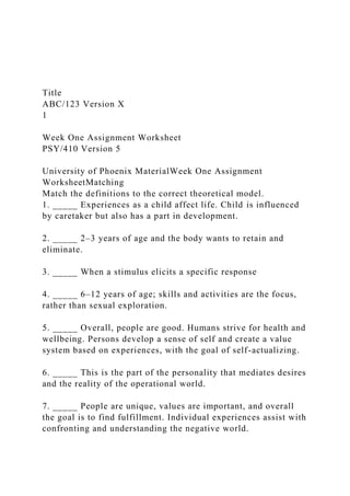 Title
ABC/123 Version X
1
Week One Assignment Worksheet
PSY/410 Version 5
University of Phoenix MaterialWeek One Assignment
WorksheetMatching
Match the definitions to the correct theoretical model.
1. _____ Experiences as a child affect life. Child is influenced
by caretaker but also has a part in development.
2. _____ 2–3 years of age and the body wants to retain and
eliminate.
3. _____ When a stimulus elicits a specific response
4. _____ 6–12 years of age; skills and activities are the focus,
rather than sexual exploration.
5. _____ Overall, people are good. Humans strive for health and
wellbeing. Persons develop a sense of self and create a value
system based on experiences, with the goal of self-actualizing.
6. _____ This is the part of the personality that mediates desires
and the reality of the operational world.
7. _____ People are unique, values are important, and overall
the goal is to find fulfillment. Individual experiences assist with
confronting and understanding the negative world.
 