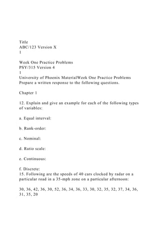 Title
ABC/123 Version X
1
Week One Practice Problems
PSY/315 Version 4
1
University of Phoenix MaterialWeek One Practice Problems
Prepare a written response to the following questions.
Chapter 1
12. Explain and give an example for each of the following types
of variables:
a. Equal interval:
b. Rank-order:
c. Nominal:
d. Ratio scale:
e. Continuous:
f. Discrete:
15. Following are the speeds of 40 cars clocked by radar on a
particular road in a 35-mph zone on a particular afternoon:
30, 36, 42, 36, 30, 52, 36, 34, 36, 33, 30, 32, 35, 32, 37, 34, 36,
31, 35, 20
 