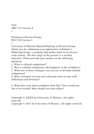 Title
ABC/123 Version X
1
Working in Diverse Groups
PSY/110 Version 2
1
University of Phoenix MaterialWorking in Diverse Groups
Thank you for submitting your application at Rodarte’s
Marketing Group, a company that prides itself on its diverse
work culture. The first stage of the process is a written
interview. Please provide your answers to the following
questions.
1. What is cultural competence?
2. How is cultural competence advantageous in the workplace?
3. What two or three strategies can you use to develop cultural
competence?
4. What strategies can you use to become more at ease with
differences and diversity?
5. What does your ideal workplace look like? How would you
like to be treated? How should you treat others?
Copyright © XXXX by University of Phoenix. All rights
reserved.
Copyright © 2017 by University of Phoenix. All rights reserved.
 