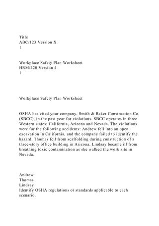 Title
ABC/123 Version X
1
Workplace Safety Plan Worksheet
HRM/420 Version 4
1
Workplace Safety Plan Worksheet
OSHA has cited your company, Smith & Baker Construction Co.
(SBCC), in the past year for violations. SBCC operates in three
Western states: California, Arizona and Nevada. The violations
were for the following accidents: Andrew fell into an open
excavation in California, and the company failed to identify the
hazard. Thomas fell from scaffolding during construction of a
three-story office building in Arizona. Lindsay became ill from
breathing toxic contamination as she walked the work site in
Nevada.
Andrew
Thomas
Lindsay
Identify OSHA regulations or standards applicable to each
scenario.
 