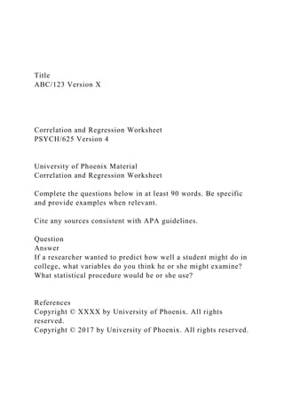 Title
ABC/123 Version X
Correlation and Regression Worksheet
PSYCH/625 Version 4
University of Phoenix Material
Correlation and Regression Worksheet
Complete the questions below in at least 90 words. Be specific
and provide examples when relevant.
Cite any sources consistent with APA guidelines.
Question
Answer
If a researcher wanted to predict how well a student might do in
college, what variables do you think he or she might examine?
What statistical procedure would he or she use?
References
Copyright © XXXX by University of Phoenix. All rights
reserved.
Copyright © 2017 by University of Phoenix. All rights reserved.
 