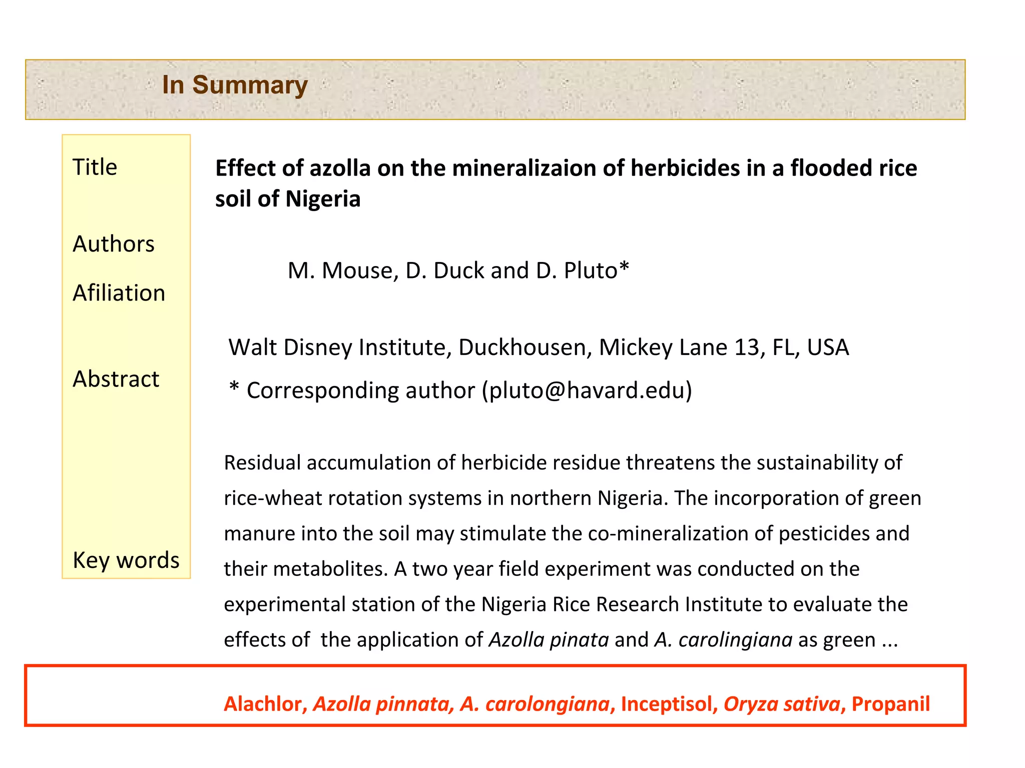 In Summary
Residual accumulation of herbicide residue threatens the sustainability of
rice-wheat rotation systems in northern Nigeria. The incorporation of green
manure into the soil may stimulate the co-mineralization of pesticides and
their metabolites. A two year field experiment was conducted on the
experimental station of the Nigeria Rice Research Institute to evaluate the
effects of the application of Azolla pinata and A. carolingiana as green ...
Effect of azolla on the mineralizaion of herbicides in a flooded rice
soil of Nigeria
M. Mouse, D. Duck and D. Pluto*
Walt Disney Institute, Duckhousen, Mickey Lane 13, FL, USA
* Corresponding author (pluto@havard.edu)
Alachlor, Azolla pinnata, A. carolongiana, Inceptisol, Oryza sativa, Propanil
Title
Authors
Afiliation
Abstract
Key words
 