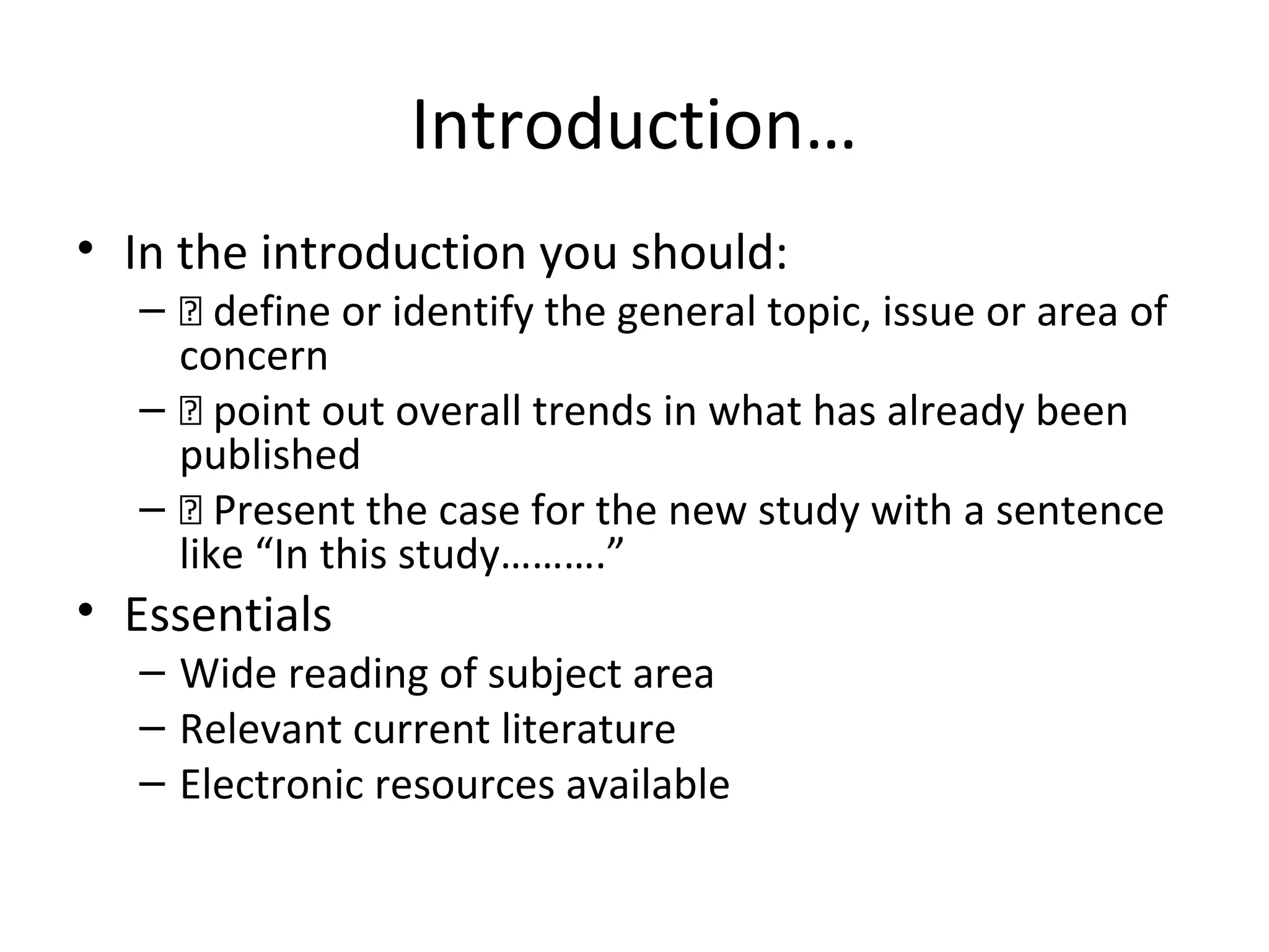 Introduction…
• In the introduction you should:
– 􀂃 define or identify the general topic, issue or area of
concern
– 􀂃 point out overall trends in what has already been
published
– 􀂃 Present the case for the new study with a sentence
like “In this study……….”
• Essentials
– Wide reading of subject area
– Relevant current literature
– Electronic resources available
 