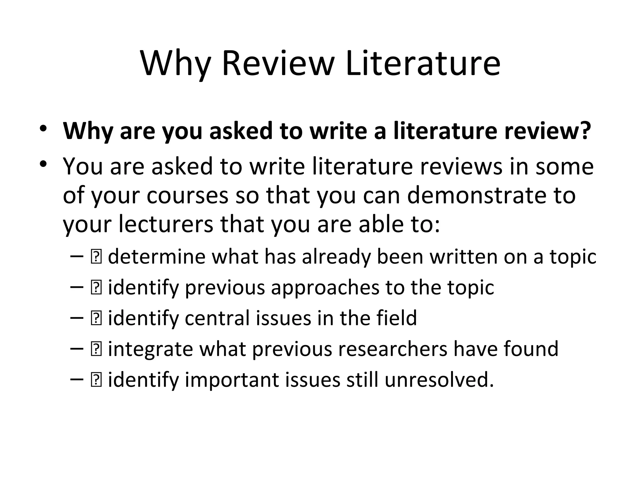 Why Review Literature
• Why are you asked to write a literature review?
• You are asked to write literature reviews in some
of your courses so that you can demonstrate to
your lecturers that you are able to:
– 􀂃 determine what has already been written on a topic
– 􀂃 identify previous approaches to the topic
– 􀂃 identify central issues in the field
– 􀂃 integrate what previous researchers have found
– 􀂃 identify important issues still unresolved.
 