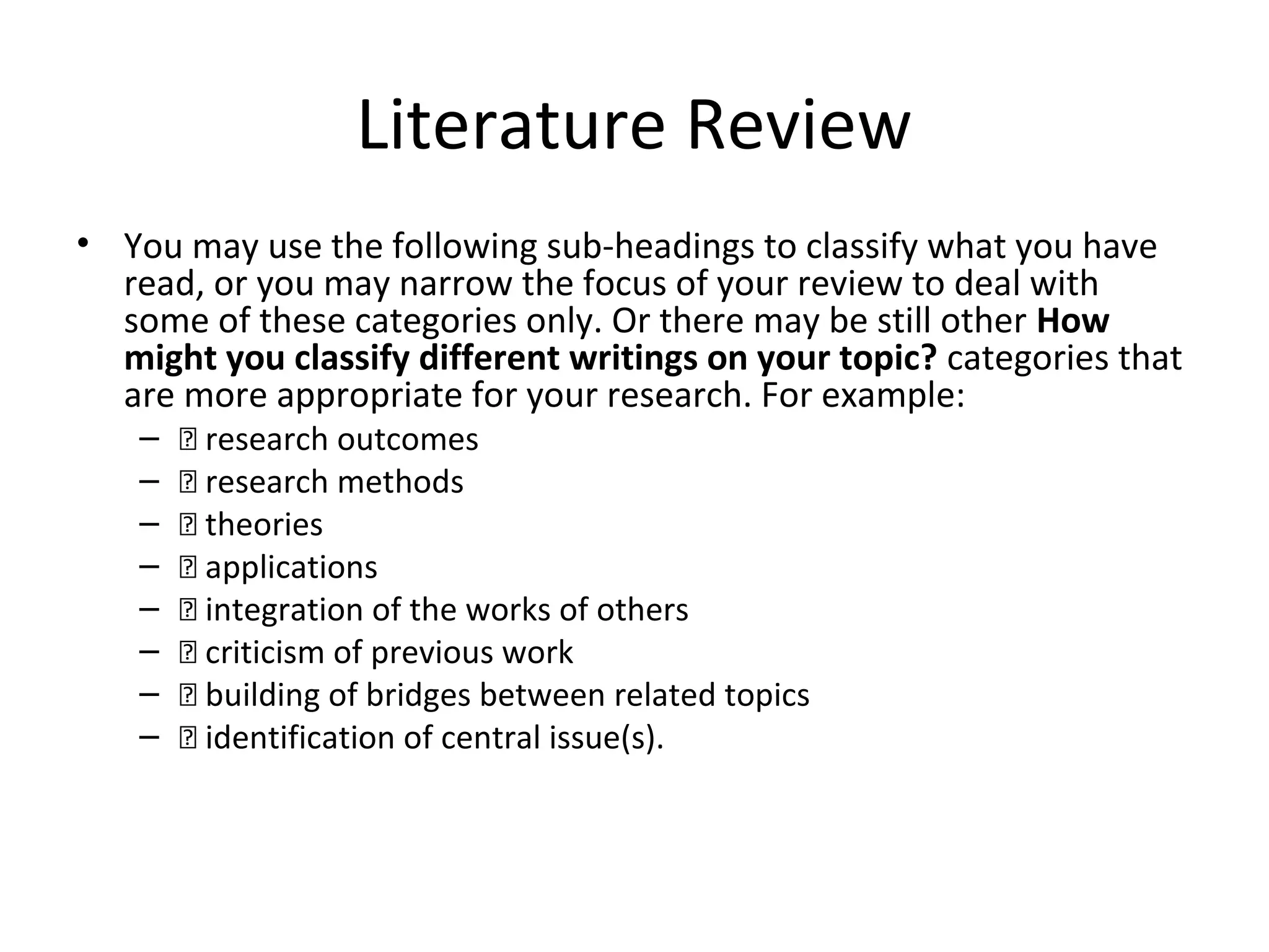 Literature Review
• You may use the following sub-headings to classify what you have
read, or you may narrow the focus of your review to deal with
some of these categories only. Or there may be still other How
might you classify different writings on your topic? categories that
are more appropriate for your research. For example:
– 􀂑 research outcomes
– 􀂑 research methods
– 􀂑 theories
– 􀂑 applications
– 􀂑 integration of the works of others
– 􀂑 criticism of previous work
– 􀂑 building of bridges between related topics
– 􀂑 identification of central issue(s).
 
