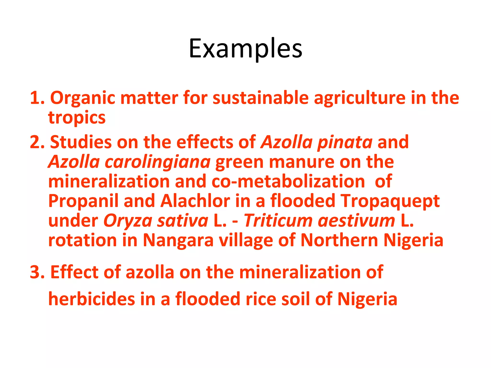 Examples
1. Organic matter for sustainable agriculture in the
tropics
2. Studies on the effects of Azolla pinata and
Azolla carolingiana green manure on the
mineralization and co-metabolization of
Propanil and Alachlor in a flooded Tropaquept
under Oryza sativa L. - Triticum aestivum L.
rotation in Nangara village of Northern Nigeria
3. Effect of azolla on the mineralization of
herbicides in a flooded rice soil of Nigeria
 