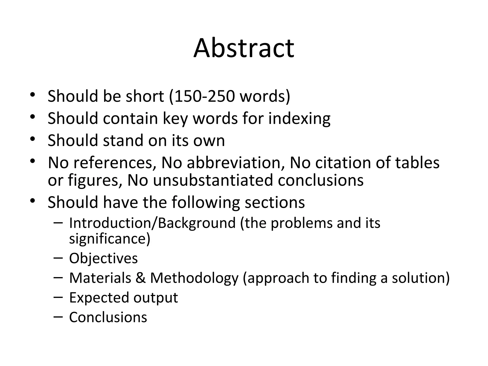 Abstract
• Should be short (150-250 words)
• Should contain key words for indexing
• Should stand on its own
• No references, No abbreviation, No citation of tables
or figures, No unsubstantiated conclusions
• Should have the following sections
– Introduction/Background (the problems and its
significance)
– Objectives
– Materials & Methodology (approach to finding a solution)
– Expected output
– Conclusions
 