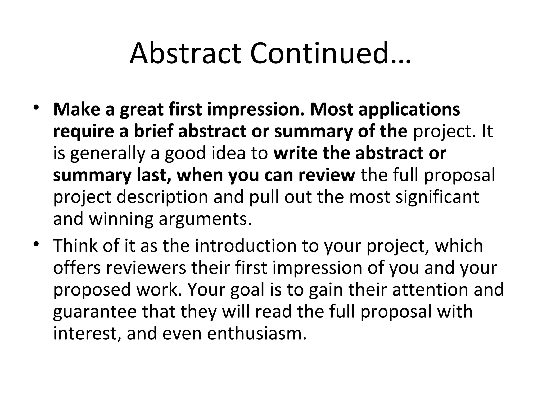 Abstract Continued…
• Make a great first impression. Most applications
require a brief abstract or summary of the project. It
is generally a good idea to write the abstract or
summary last, when you can review the full proposal
project description and pull out the most significant
and winning arguments.
• Think of it as the introduction to your project, which
offers reviewers their first impression of you and your
proposed work. Your goal is to gain their attention and
guarantee that they will read the full proposal with
interest, and even enthusiasm.
 