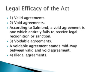  1) Valid agreements.
 2) Void agreements.
 According to Salmond, a void agreement is
one which entirely fails to receive legal
recognition or sanction.
 3) Voidable agreements.
 A voidable agreement stands mid-way
between valid and void agreement.
 4) Illegal agreements.
 