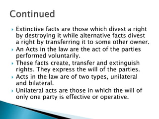  Extinctive facts are those which divest a right
by destroying it while alternative facts divest
a right by transferring it to some other owner.
 An Acts in the law are the act of the parties
performed voluntarily.
 These facts create, transfer and extinguish
rights. They express the will of the parties.
 Acts in the law are of two types, unilateral
and bilateral.
 Unilateral acts are those in which the will of
only one party is effective or operative.
 