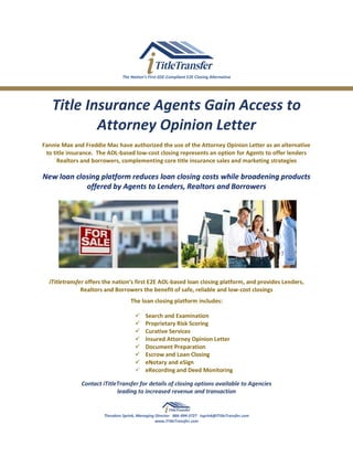 The Nation’s First GSE-Compliant E2E Closing Alternative
Title Insurance Agents Gain Access to
Attorney Opinion Letter
Fannie Mae and Freddie Mac have authorized the use of the Attorney Opinion Letter as an alternative
to title insurance. The AOL-based low-cost closing represents an option for Agents to offer lenders
Realtors and borrowers, complementing core title insurance sales and marketing strategies
New loan closing platform reduces loan closing costs while broadening products
offered by Agents to Lenders, Realtors and Borrowers
iTitletransfer offers the nation’s first E2E AOL-based loan closing platform, and provides Lenders,
Realtors and Borrowers the benefit of safe, reliable and low-cost closings
The loan closing platform includes:
✓ Search and Examination
✓ Proprietary Risk Scoring
✓ Curative Services
✓ Insured Attorney Opinion Letter
✓ Document Preparation
✓ Escrow and Loan Closing
✓ eNotary and eSign
✓ eRecording and Deed Monitoring
Contact iTitleTransfer for details of closing options available to Agencies
leading to increased revenue and transaction
Theodore Sprink, Managing Director 866-494-3727 tsprink@iTitleTransfer.com
www.iTitleTransfer.com
 