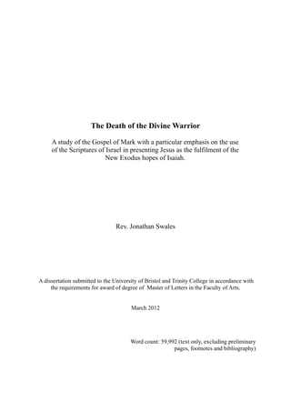 The Death of the Divine Warrior

     A study of the Gospel of Mark with a particular emphasis on the use
     of the Scriptures of Israel in presenting Jesus as the fulfilment of the
                         New Exodus hopes of Isaiah.




                                 Rev. Jonathan Swales




A dissertation submitted to the University of Bristol and Trinity College in accordance with
     the requirements for award of degree of Master of Letters in the Faculty of Arts.


                                       March 2012




                                       Word count: 59,992 (text only, excluding preliminary
                                                        pages, footnotes and bibliography)
 