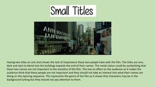 Having two titles on one shot shows the lack of importance these two people have with the film. The titles are very 
dark and start to blend into the buildings towards the end of their names. The metal colour could be symbolizing that 
these two names are not important to the storyline of the film. This has an effect on the audience as it makes the 
audience think that these people are not important and they should not take an interest into what their names are 
doing on the opening sequence. This represents the genre of the film as it shows that characters may be in the 
background lurking but they should not pay attention to them. 
