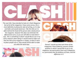 The next title I have decided to look at is Clash Magazine.
Out of all of the magazines I have come across, this is
most definitely my favourite style of writing, as it is big
and bold, and would stand out. I like this title as it is
often behind the head of the person who is featured on
the magazine. However this does not eliminate the
effectiveness of it, as you are still able to read what it
says. This is something in which I would like to use in my
work, however when doing it I would need to make sure
that the title of my magazine is simple, so that if I were
to place people over it, they would still be able to make
out what the word says. Overall. I would say that each three of the
magazines I have looked at, possess certain
qualities in which I would like to use in my
magazine, but particularly Clash and V Magazine,
as I particularly like the boldness of Clash, and the
difference in V.
 