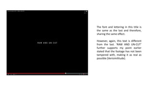 The font and lettering in this title is
the same as the last and therefore,
sharing the same effect.
However, again, this text is different
from the last. ‘RAW AND UN-CUT’
further supports my point earlier
stated that the footage has not been
tampered with, making it as real as
possible (Verisimilitude).
 