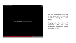 The font and lettering in this title
is the same as the last and
therefore, sharing the same
effect.
Keeping with their theme of
repetition. This title also
exaggerates the shocking scenes
showed in the film.
 