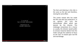 The font and lettering in this title is
the same as the last and therefore,
sharing the same effect.
This screen reveals who has made
the film and who has produced it. In
my opinion, this ruins the
Verisimilitude effect which was
desired by the director. This
challenges conventions for a horror
as usually, the director would prefer
to remove industrial details from the
trailer and get the audience to focus
on the ‘fact’ it’s based upon real life
and real footage.
 