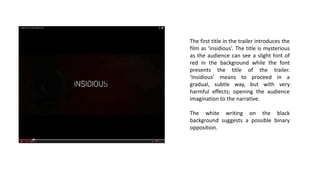 The first title in the trailer introduces the
film as ‘insidious’. The title is mysterious
as the audience can see a slight hint of
red in the background while the font
presents the title of the trailer.
‘Insidious’ means to proceed in a
gradual, subtle way, but with very
harmful effects; opening the audience
imagination to the narrative.
The white writing on the black
background suggests a possible binary
opposition.
 