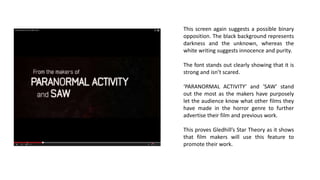 This screen again suggests a possible binary
opposition. The black background represents
darkness and the unknown, whereas the
white writing suggests innocence and purity.
The font stands out clearly showing that it is
strong and isn’t scared.
‘PARANORMAL ACTIVITY’ and ‘SAW’ stand
out the most as the makers have purposely
let the audience know what other films they
have made in the horror genre to further
advertise their film and previous work.
This proves Gledhill’s Star Theory as it shows
that film makers will use this feature to
promote their work.
 