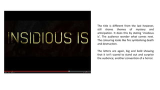 The title is different from the last however,
still shares themes of mystery and
anticipation. It does this by stating ‘insidious
is’. The audience wonder what comes next.
The colouring looks like fire symbolising death
and destruction.
The letters are again, big and bold showing
that it isn’t scared to stand out and surprise
the audience; another convention of a horror.
 