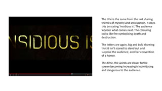 The title is the same from the last sharing
themes of mystery and anticipation. It does
this by stating ‘insidious is’. The audience
wonder what comes next. The colouring
looks like fire symbolising death and
destruction.
The letters are again, big and bold showing
that it isn’t scared to stand out and
surprise the audience; another convention
of a horror.
This time, the words are closer to the
screen becoming increasingly intimidating
and dangerous to the audience.
 