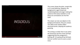 This screen shows the plain, simple title
in it’s usual lettering. However, the
background is again tinted red,
symbolising blood and anger making the
audience think about whether or not
these are connotations for the film
itself.
The viewer can also see objects in the
background however, they are unclear.
This adds to the mystery effect
discussed earlier; keeping the audience
guessing.
The writing is smaller than it was when
we previously saw this screen perhaps
suggesting that the antagonist is
backing off.. Or waiting till we fall back
into our comfort zone to scare us even
more.
 